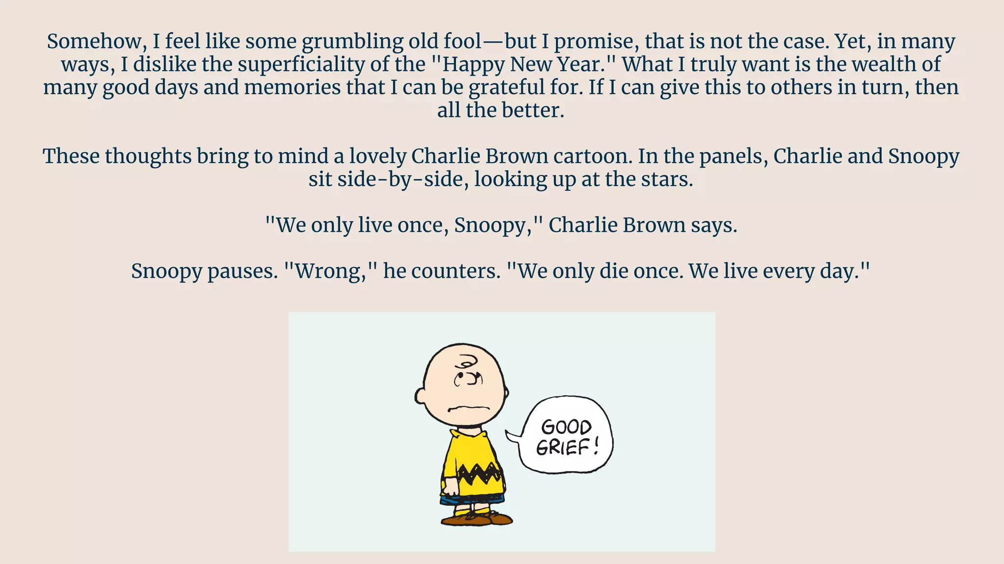 Somehow, I feel like some grumbling old fool—but I promise, that is not the case. Yet, in many
ways, I dislike the superﬁciality of the "Happy New Year." What I truly want is the wealth of
many good days and memories that I can be grateful for. If I can give this to others in turn, then
all the better.
These thoughts bring to mind a lovely Charlie Brown cartoon. In the panels, Charlie and Snoopy
sit side-by-side, looking up at the stars.
"We only live once, Snoopy," Charlie Brown says.
Snoopy pauses. "Wrong," he counters. "We only die once. We live every day."
 