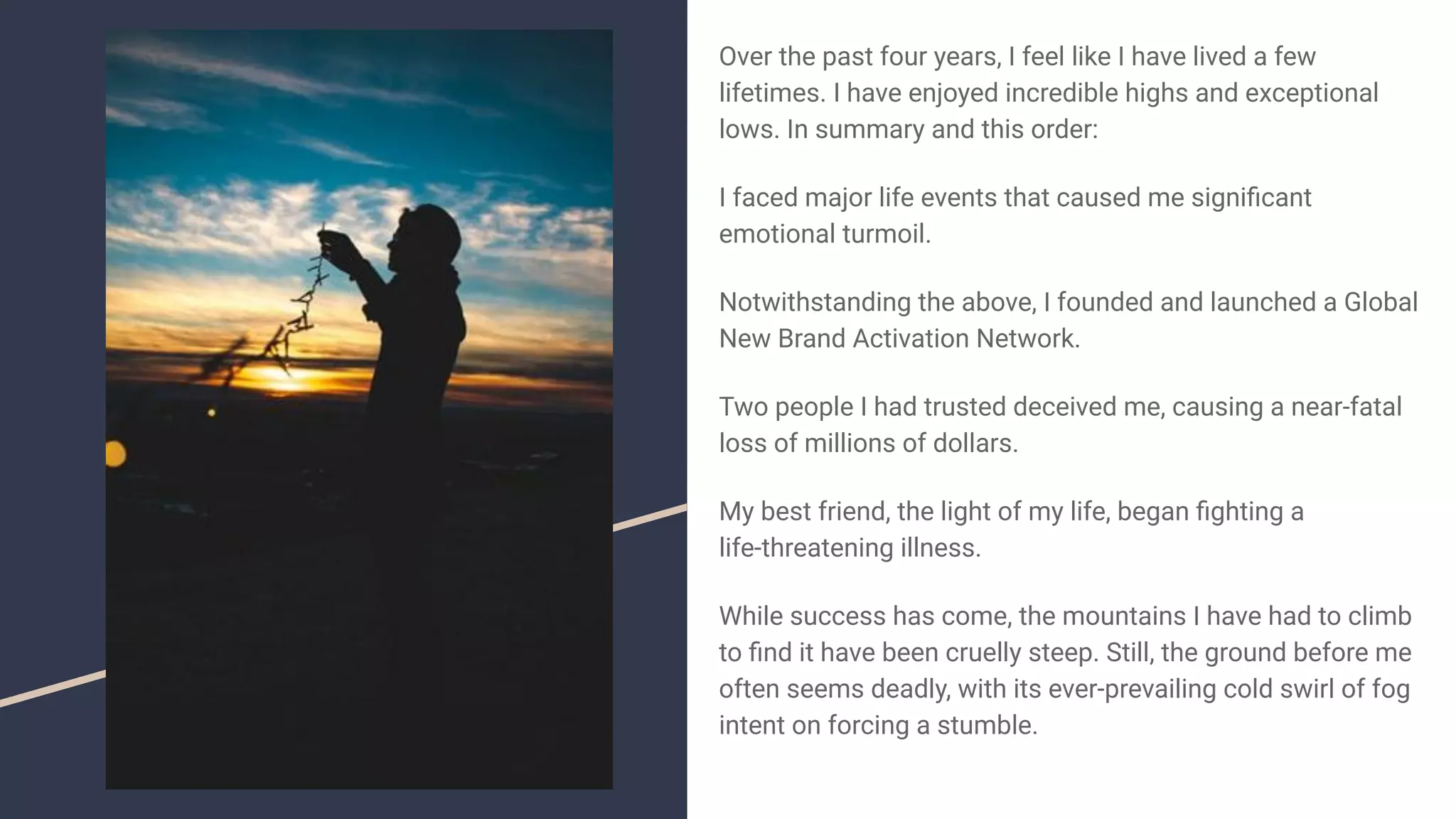 Over the past four years, I feel like I have lived a few
lifetimes. I have enjoyed incredible highs and exceptional
lows. In summary and this order:
I faced major life events that caused me signiﬁcant
emotional turmoil.
Notwithstanding the above, I founded and launched a Global
New Brand Activation Network.
Two people I had trusted deceived me, causing a near-fatal
loss of millions of dollars.
My best friend, the light of my life, began ﬁghting a
life-threatening illness.
While success has come, the mountains I have had to climb
to ﬁnd it have been cruelly steep. Still, the ground before me
often seems deadly, with its ever-prevailing cold swirl of fog
intent on forcing a stumble.
 