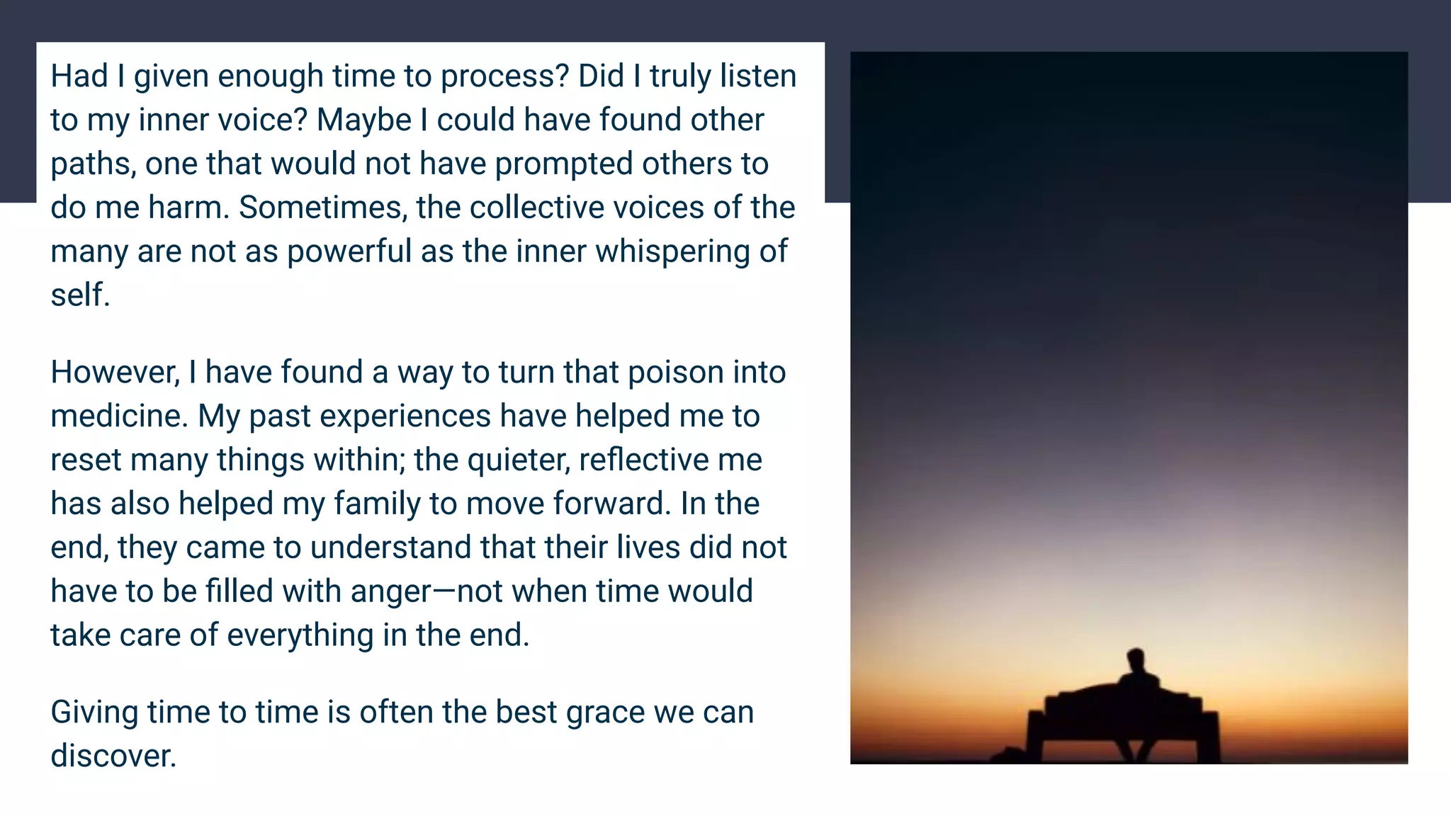 Had I given enough time to process? Did I truly listen
to my inner voice? Maybe I could have found other
paths, one that would not have prompted others to
do me harm. Sometimes, the collective voices of the
many are not as powerful as the inner whispering of
self.
However, I have found a way to turn that poison into
medicine. My past experiences have helped me to
reset many things within; the quieter, reﬂective me
has also helped my family to move forward. In the
end, they came to understand that their lives did not
have to be ﬁlled with anger—not when time would
take care of everything in the end.
Giving time to time is often the best grace we can
discover.
 