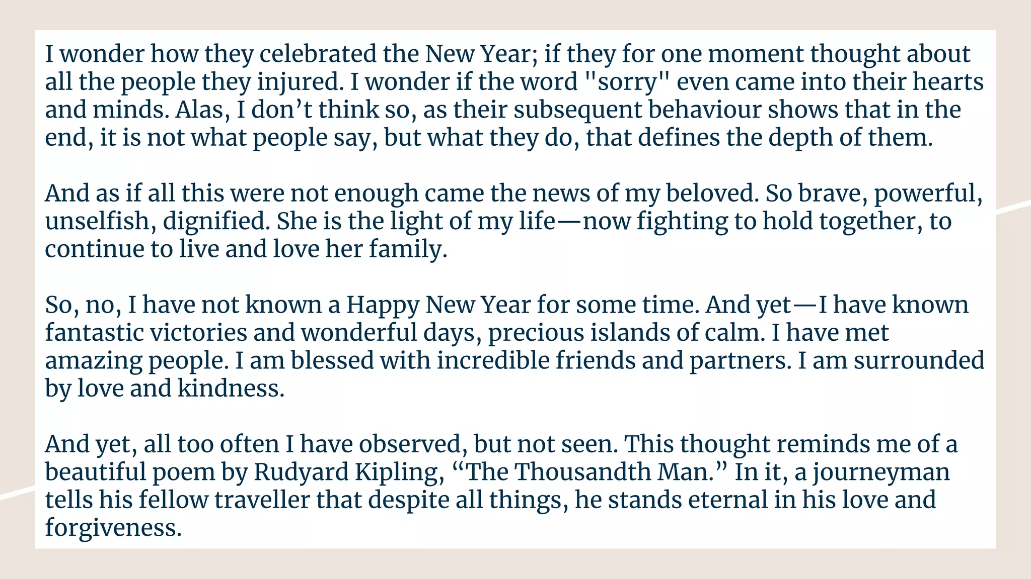 I wonder how they celebrated the New Year; if they for one moment thought about
all the people they injured. I wonder if the word "sorry" even came into their hearts
and minds. Alas, I don’t think so, as their subsequent behaviour shows that in the
end, it is not what people say, but what they do, that deﬁnes the depth of them.
And as if all this were not enough came the news of my beloved. So brave, powerful,
unselﬁsh, digniﬁed. She is the light of my life—now ﬁghting to hold together, to
continue to live and love her family.
So, no, I have not known a Happy New Year for some time. And yet—I have known
fantastic victories and wonderful days, precious islands of calm. I have met
amazing people. I am blessed with incredible friends and partners. I am surrounded
by love and kindness.
And yet, all too often I have observed, but not seen. This thought reminds me of a
beautiful poem by Rudyard Kipling, “The Thousandth Man.” In it, a journeyman
tells his fellow traveller that despite all things, he stands eternal in his love and
forgiveness.
 