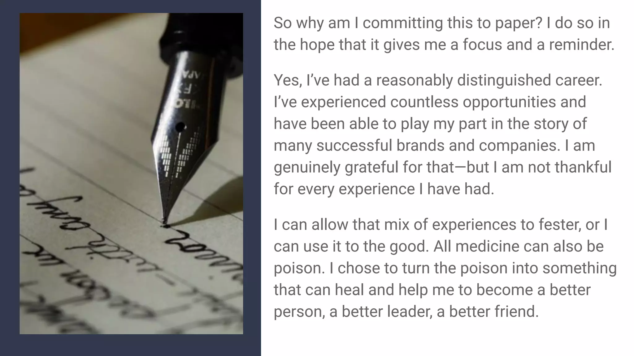 So why am I committing this to paper? I do so in
the hope that it gives me a focus and a reminder.
Yes, I’ve had a reasonably distinguished career.
I’ve experienced countless opportunities and
have been able to play my part in the story of
many successful brands and companies. I am
genuinely grateful for that—but I am not thankful
for every experience I have had.
I can allow that mix of experiences to fester, or I
can use it to the good. All medicine can also be
poison. I chose to turn the poison into something
that can heal and help me to become a better
person, a better leader, a better friend.
 