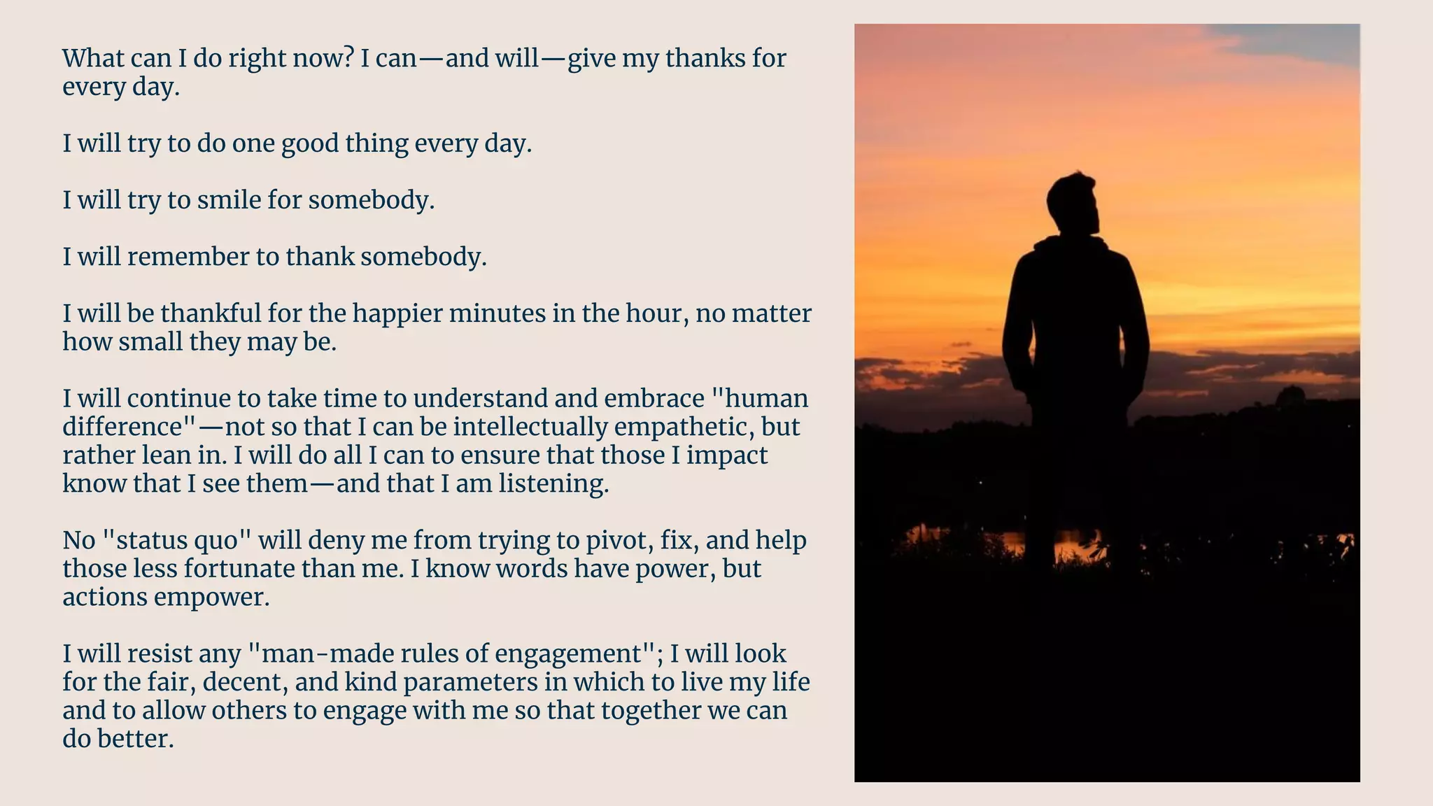 What can I do right now? I can—and will—give my thanks for
every day.
I will try to do one good thing every day.
I will try to smile for somebody.
I will remember to thank somebody.
I will be thankful for the happier minutes in the hour, no matter
how small they may be.
I will continue to take time to understand and embrace "human
difference"—not so that I can be intellectually empathetic, but
rather lean in. I will do all I can to ensure that those I impact
know that I see them—and that I am listening.
No "status quo" will deny me from trying to pivot, ﬁx, and help
those less fortunate than me. I know words have power, but
actions empower.
I will resist any "man-made rules of engagement"; I will look
for the fair, decent, and kind parameters in which to live my life
and to allow others to engage with me so that together we can
do better.
 