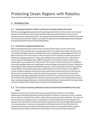 Protecting Ocean Regions with Robotics
“How medical breakthroughswillcome fromthe oceanandtransformfuture medicine”
1 INTRODUCTION
1.1 INCREASING BURDEN OF CHRONIC ILLNESS ANDEVER-AGING GLOBAL POPULATION
Withthe ever-agingglobal populationandthe growingburdenof chronicillness,there isanincreased
reliance onthe healthcare system(particularlythe biopharmaceutical industry) inorderorone to
achieve andsustainahigh qualityof life.Accordingtothe WorldHealthOrganization(WHO),the burden
of humandiseaseshave beenrapidlyincreasingfordecadeswiththistrendpredominantlycontributed
by populationgrowthandenvironmental degradation.
1.2 DEFINITION OFMARINE BIOPROSPECTING
Marine bioprospectingisthe searchfornovel compoundsfromnatural sourcesinthe marine
environment.These activitieshave increasedagreatdeal inthe lastfew yearslikelyinpartdue to the
continuedtechnological advancesenablingfurtheroceanicexploration,acknowledgementof the rich
genericdiversityinthe marine biome,aswell asthe pressure fromindustrytoproduce givenvarious
blockbusterdrugsgoingoff patent.Today,about18,000 natural productshave beenreportedfrom
marine organismsbelongingtoabout4,800 namedspecies.The numberof natural productsfrom
marine speciesisgrowingata rate of 4% per year.The increase inthe rate of discoveriesislargelythe
resultof technological advancesinexploringthe oceanandthe geneticdiversityitcontains.Advancesin
technologiesforobservingandsamplingthe deepocean,suchassubmersiblesandremotelyoperated
vehicles(ROVs),have openeduppreviouslyunexploredareastoscientificresearch.Since 1999,the
numberof patentsof geneticmaterial frommarine specieshasincreasedatthe rate of 12% per year.
Marine speciesare abouttwice as likelytoyieldatleastone gene inapatentthantheirterrestrial
counterparts.Bioprospectingtypicallyrequiresthe collectionof averylimitedamountof biomassfor
the initial discovery.Althoughfurthercollectionsmaybe requiredafterapromisingdiscoveryhasbeen
made,bioprospectinggenerallydoesnotinvolve threatstobiodiversitycomparable tothe large biomass
removalsinvolvedinharvestingresourcesforfoodormineral exploitation.
1.3 THE SUCCESSOF NATURAL COMPOUNDS IN DRUG DISCOVERYAND BIOPHARMACEUTICAL BACK
DROP
Biopharmaceuticalsare one of the mostimpressive achievementsof modernscience.Many
biopharmaceuticalsofferhighefficacyandfew side effects.Andthere ismuchmore tocome:radically
newconceptsare makingit to the market,andthe advanceskeepcomingata rapidpace. The successof
natural compoundsindrug discoveryisunparalleled:forantimicrobialandanticancertherapies,for
example,more than70%of newchemical entitiesintroducedduringthe period1981–2002 originated
fromnatural products.Ithas beenestimatedbythe USNational CancerInstitute (NCI)that1% of
samplesfrommarine animalstestedinthe laboratoryreveal anti-tumorpotential (whichcompares
favorablywithjust0.01% of samplesof terrestrial origin).Inthe lastfew decades,advancesin
 