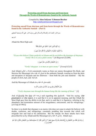 Protecting oneself from shaytaan and from harm
               Through the Words of Remembrance found in the Authentic Sunnah

                                   Compiled by Aboo Sufyaan ‘Uthmaan Beecher
                                       http://salafiyyah-kuwait.blogspot.com

Protecting oneself from shaytaan and from harm through the Words of Remembrance
found in the Authentic Sunnah – (Part I)

 ‫بسم هللا و الحمد هلل، والصالة والســال م لى سول هللا و لى لل وححه جممين‬

‫جما بيد‬

Allaah the Most High said:

                                                 ‫{ يَا جَيُّهَا الَّذي َ لمنُلا ادخىُلا فِي السِّىم كافَّة‬
                                                      َ ِْ              ُ ْ     َ     ِ

                                             } ٌ ‫وَل تَتَّهِيُلا خطُلات الشنطَان إِنَّ ُ لَكم لدو مهِن‬
                                                    ُ ٌّ ُ َ ْ ُ       ِ ْ َّ ِ َ ُ                 ََ

  “O you who believe! Enter perfectly in Islaam and do not follow the footsteps of shaytaan.
                 Verily! He is to you a plain enemy.” [Al-Baqarah (2):208]

                                                            ُ ُ َ ِ َ ِْْ         ْ َّ َّ
                                                     } ٌ ‫{ إِن الشنطَانَ لِْلنسان لدوٌّ مهِن‬

                         “Verily! shaytaan is to man an open enemy!” [Yoosuf (12):5]

And Allaah ( ‫ )تهاسك و تيال‬consistently warns us from our enemy throughout His Book, and
likewise His Messenger (‫ )حى هللا لىن ووىم‬in the authentic Sunnah, warning us from the plots
and deception of shaytaan and his followers – from both the jinn and mankind – like the
people of shirk, kufr, and bid’ah.

And the Messenger of Allaah ‫ حى هللا لىن ووىم‬said:

                                                       َ َ ِ َ ِْ                     ْ َّ َّ
                                              » ‫«إِن الشنطَانَ يَجْ ري م َ اإلنسان مجْ رى الد م‬
                                                 ِ َّ                  ِ ِ

           “Verily shaytaan runs through the human being like the running of blood.” [1]

And Al-Haafith Ibn Hajr (‫ )سحم هللا‬said regarding this hadeeth: “And his saying ((he
penetrates)) or ((he runs)), it is said that it is on its apparent meaning, and that Allaah the
Most High gave him the ability to do that, and it is said that it is figurative, referring to the
abundance and tremendous amount of his misguidance, enticements, and his whisperings.”
[al-Fath (4/1982)]

So there is no doubt that shaytaan is an enemy who does not cease to attack the believer with
doubts, confusion, and whisperings, constantly prodding him towards that which will
misguide him and lead to his destruction. But the remedy for these attacks have been
prescribed for us by Allaah and His Messenger (‫ .)حى هللا لىن ووىم‬Allaah says:

 ْ َ            َّ َ ِ ْ َّ     ِ ٌ      ْ َّ َ َ                 ِ َّ        ٌ َ ٌ َِ             َّ ْ ِ ْ ٌ ْ ِ ْ َّ
 ‫{ وإِما يَنزغنَّك م َ الشنطَان نَزغ فَاوتَيذ بِاهللِ إِنَّ ُ ومنع لىِنم * إِن الَّذي َ اتَّقَلْ ا إِذا مسهُم طَائِف م َ الشنطَان تَذكرُوا فَإِذا هُم‬
                                                                                                                                  ِ َ َ َ ْ َّ َ
                                                                               ِ ُْ
                                                                      } َ‫مهصرُون‬
 