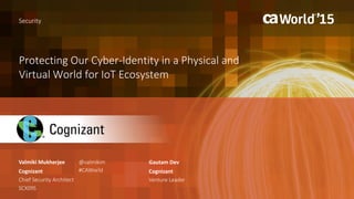 Protecting Our Cyber-Identity in a Physical and
Virtual World for IoT Ecosystem
Valmiki Mukherjee
Security
Cognizant
Chief Security Architect
SCX09S
@valmikim
#CAWorld
Gautam Dev
Cognizant
Venture Leader
 