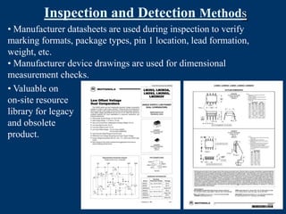 Inspection and Detection Methods
• Manufacturer datasheets are used during inspection to verify
marking formats, package types, pin 1 location, lead formation,
weight, etc.
• Manufacturer device drawings are used for dimensional
measurement checks.
• Valuable on
on-site resource
library for legacy
and obsolete
product.
 