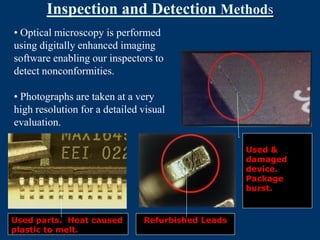 Inspection and Detection Methods
• Optical microscopy is performed
using digitally enhanced imaging
software enabling our inspectors to
detect nonconformities.

• Photographs are taken at a very
high resolution for a detailed visual
evaluation.

                                                   Used &
                                                   damaged
                                                   device.
                                                   Package
                                                   burst.



Used parts. Heat caused        Refurbished Leads
plastic to melt.
 