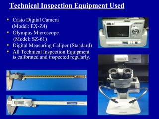 Technical Inspection Equipment Used
• Casio Digital Camera
    (Model: EX-Z4)
•   Olympus Microscope
     (Model: SZ-61)
•   Digital Measuring Caliper (Standard)
•   All Technical Inspection Equipment
    is calibrated and inspected regularly.
 