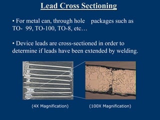 Lead Cross Sectioning
• For metal can, through hole packages such as
TO- 99, TO-100, TO-8, etc…

• Device leads are cross-sectioned in order to
determine if leads have been extended by welding.




       (4X Magnification)    (100X Magnification)
 