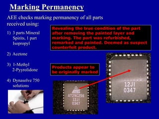Marking Permanency
AEE checks marking permanency of all parts
received using:
                     Revealing the true condition of the part
1) 3 parts Mineral   after removing the painted layer and
   Spirits, 1 part   marking. The part was refurbished,
   Isopropyl         remarked and painted. Deemed as suspect
                     counterfeit product.
2) Acetone

3) 1-Methyl
                     Products appear to
   2-Pyyrolidone     be originally marked

4) Dynasolve 750
   solutions
 