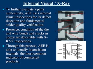 Internal Visual / X-Ray
   To further evaluate a parts
    authenticity, AEE uses internal
    visual inspections for its defect
    detection and fundamental
    solder quality verification.
   Presence, condition of the die
    and wire bonds and cracks in
    epoxy are detectable with X-
    RAY inspections.
   Through this process, AEE is
    able to identify inconsistent
    internals, the most common
    indicator of counterfeit
    products.
 