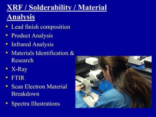 XRF / Solderability / Material
Analysis
•   Lead finish composition
•   Product Analysis
•   Infrared Analysis
•   Materials Identification &
    Research
•   X-Ray
•   FTIR
•   Scan Electron Material
    Breakdown
• Spectra Illustrations
 