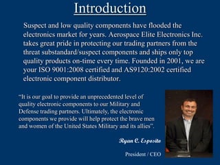 Introduction
 Suspect and low quality components have flooded the
 electronics market for years. Aerospace Elite Electronics Inc.
 takes great pride in protecting our trading partners from the
 threat substandard/suspect components and ships only top
 quality products on-time every time. Founded in 2001, we are
 your ISO 9001:2008 certified and AS9120:2002 certified
 electronic component distributor.

“It is our goal to provide an unprecedented level of
quality electronic components to our Military and
Defense trading partners. Ultimately, the electronic
components we provide will help protect the brave men
and women of the United States Military and its allies”.

                                         Ryan C. Esposito

                                           President / CEO
 