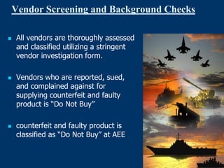 Vendor Screening and Background Checks

   All vendors are thoroughly assessed
    and classified utilizing a stringent
    vendor investigation form.

   Vendors who are reported, sued,
    and complained against for
    supplying counterfeit and faulty
    product is “Do Not Buy”

   counterfeit and faulty product is
    classified as “Do Not Buy” at AEE
 