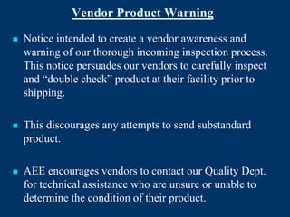 Vendor Product Warning
   Notice intended to create a vendor awareness and
    warning of our thorough incoming inspection process.
    This notice persuades our vendors to carefully inspect
    and “double check” product at their facility prior to
    shipping.

   This discourages any attempts to send substandard
    product.

   AEE encourages vendors to contact our Quality Dept.
    for technical assistance who are unsure or unable to
    determine the condition of their product.
 