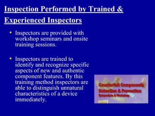 Inspection Performed by Trained &
Experienced Inspectors
 • Inspectors are provided with
   workshop seminars and onsite
   training sessions.

 • Inspectors are trained to
   identify and recognize specific
   aspects of new and authentic
   component features. By this
   training method inspectors are
   able to distinguish unnatural
   characteristics of a device
   immediately.
 
