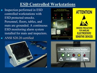 ESD Controlled Workstations
   Inspection performed in ESD
    controlled workstations with
    ESD protected smocks.
    Personnel, floors, tables, and
    mats are grounded. A continuous
    ESD monitoring alarm system
    installed for mats and inspectors.
   ANSI S20.20 certified
 