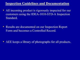 Inspection Guidelines and Documentation
• All incoming product is rigorously inspected for our
  customers using the IDEA-1010-STD-A Inspection
  Standard.

• Results are documented on our Inspection Report
  Form and becomes a Controlled Record.


• AEE keeps a library of photographs for all products.
 