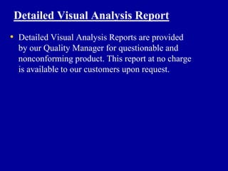 Detailed Visual Analysis Report
• Detailed Visual Analysis Reports are provided
  by our Quality Manager for questionable and
  nonconforming product. This report at no charge
  is available to our customers upon request.
 