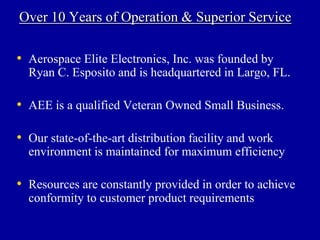 Over 10 Years of Operation & Superior Service

• Aerospace Elite Electronics, Inc. was founded by
  Ryan C. Esposito and is headquartered in Largo, FL.

• AEE is a qualified Veteran Owned Small Business.

• Our state-of-the-art distribution facility and work
  environment is maintained for maximum efficiency

• Resources are constantly provided in order to achieve
  conformity to customer product requirements
 