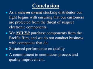 Conclusion
   As a veteran owned stocking distributor our
    fight begins with ensuring that our customers
    are protected from the threat of suspect
    electronic components.
   We NEVER purchase components from the
    Pacific Rim, and we do not conduct business
    with companies that do.
   Sustained performance on quality
   A commitment to continuous process and
    quality improvement.
 