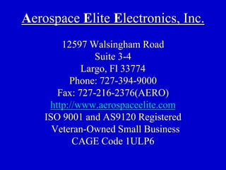 Aerospace Elite Electronics, Inc.
        12597 Walsingham Road
                Suite 3-4
             Largo, Fl 33774
          Phone: 727-394-9000
       Fax: 727-216-2376(AERO)
     http://www.aerospaceelite.com
    ISO 9001 and AS9120 Registered
      Veteran-Owned Small Business
           CAGE Code 1ULP6
 