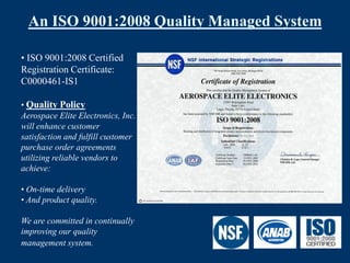An ISO 9001:2008 Quality Managed System

• ISO 9001:2008 Certified
Registration Certificate:
C0000461-IS1

• Quality Policy
Aerospace Elite Electronics, Inc.
will enhance customer
satisfaction and fulfill customer
purchase order agreements
utilizing reliable vendors to
achieve:

• On-time delivery
• And product quality.

We are committed in continually
improving our quality
management system.
 
