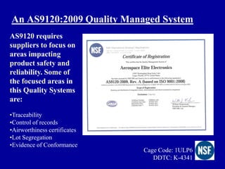 An AS9120:2009 Quality Managed System
AS9120 requires
suppliers to focus on
areas impacting
product safety and
reliability. Some of
the focused areas in
this Quality Systems
are:

•Traceability
•Control of records
•Airworthiness certificates
•Lot Segregation
•Evidence of Conformance
                              Cage Code: 1ULP6
                                 DDTC: K-4341
 