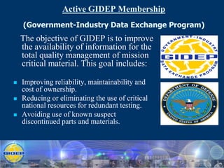 Active GIDEP Membership
    (Government-Industry Data Exchange Program)
    The objective of GIDEP is to improve
    the availability of information for the
    total quality management of mission
    critical material. This goal includes:

   Improving reliability, maintainability and
    cost of ownership.
   Reducing or eliminating the use of critical
    national resources for redundant testing.
   Avoiding use of known suspect
    discontinued parts and materials.
 