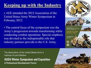 Keeping up with the Industry
•AEE attended the 2012 Association of the
United States Army Winter Symposium in
February, 2012.

• The central focus of the symposium was the
Army’s progression towards transforming while
conducting combat operations. Special emphasis
was devoted to the indispensable role that
industry partners provide to the U.S. Army.
 