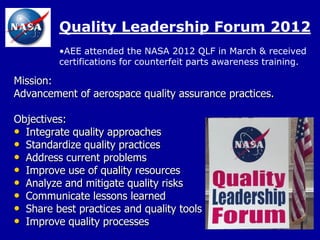 Quality Leadership Forum 2012
         •AEE attended the NASA 2012 QLF in March & received
         certifications for counterfeit parts awareness training.

Mission:
Advancement of aerospace quality assurance practices.

Objectives:
• Integrate quality approaches
• Standardize quality practices
• Address current problems
• Improve use of quality resources
• Analyze and mitigate quality risks
• Communicate lessons learned
• Share best practices and quality tools
• Improve quality processes
 