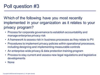 Poll question #3

 Which of the following have you most recently
 implemented in your organization as it relates to your
 privacy program?
    • Process for corporate governance to establish accountability and
      manage enterprise privacy risk
    • A framework to assess risk in business processes as they relate to PII
    • Procedures to implement privacy policies within operational processes,
      including designing and implementing measurable controls
    • An enterprise-wide privacy & data protection training program
    • Process to stay current and assess new legal regulations and legislative
      developments
    • None


Copyright © 2008 Deloitte Development LLC. All rights reserved.
 