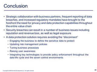 Conclusion

 • Strategic collaboration with business partners, frequent reporting of data
   breaches, and increased regulatory mandates have brought to the
   forefront the need for privacy and data protection capabilities throughout
   the entire value chain
 • Security breaches can result in a number of business issues including
   reputation and revenue loss, as well as legal exposure
 • A data protection solution requires avoiding the “disconnect”
         –   Engaging the business to define the sensitive data to protect
         –   Updating risk management policies
         –   Tuning business processes
         –   Raising user awareness
         –   Integrating key technologies to provide policy enforcement throughout the
             data life cycle and the seven control environments




Copyright © 2008 Deloitte Development LLC. All rights reserved.
                                                                                         20
 