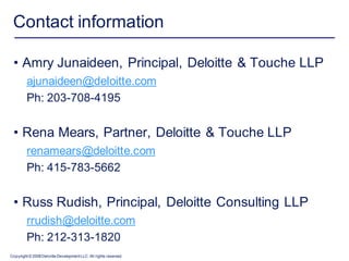 Contact information

 • Amry Junaideen, Principal, Deloitte & Touche LLP
         ajunaideen@deloitte.com
         Ph: 203-708-4195


 • Rena Mears, Partner, Deloitte & Touche LLP
         renamears@deloitte.com
         Ph: 415-783-5662


 • Russ Rudish, Principal, Deloitte Consulting LLP
         rrudish@deloitte.com
         Ph: 212-313-1820
Copyright © 2008 Deloitte Development LLC. All rights reserved.
 
