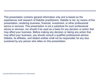 This presentation contains general information only and is based on the
 experiences and research of Deloitte practitioners. Deloitte is not, by means of this
 presentation, rendering business, financial, investment, or other professional
 advice or services. This presentation is not a substitute for such professional
 advice or services, nor should it be used as a basis for any decision or action that
 may affect your business. Before making any decision or taking any action that
 may affect your business, you should consult a qualified professional advisor.
 Deloitte, its affiliates, and related entities shall not be responsible for any loss
 sustained by any person who relies on this presentation.




Copyright © 2008 Deloitte Development LLC. All rights reserved.
 