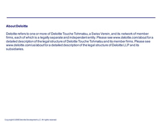 About Deloitte

 Deloitte refers to one or more of Deloitte Touche Tohmatsu, a Swiss Verein, and its network of member
 firms, each of which is a legally separate and independent entity. Please see www.deloitte.com/about for a
 detailed description of the legal structure of Deloitte Touche Tohmatsu and its member firms. Please see
 www.deloitte.com/us/about for a detailed description of the legal structure of Deloitte LLP and its
 subsidiaries.




Copyright © 2008 Deloitte Development LLC. All rights reserved.
 