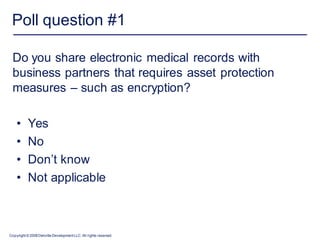Poll question #1

 Do you share electronic medical records with
 business partners that requires asset protection
 measures – such as encryption?

    •      Yes
    •      No
    •      Don’t know
    •      Not applicable



Copyright © 2008 Deloitte Development LLC. All rights reserved.
 
