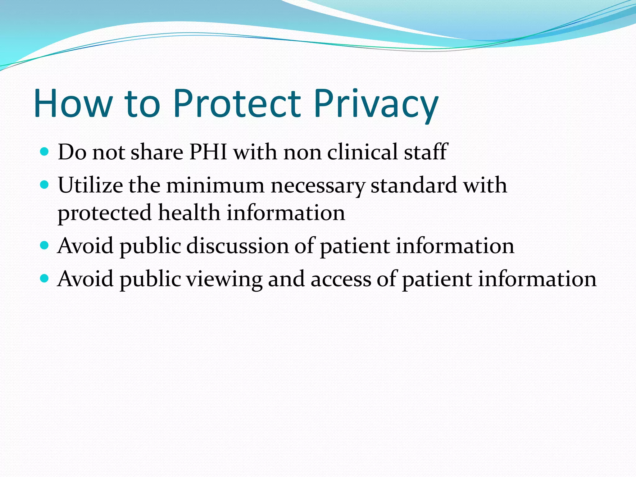 How to Protect PrivacyDo not share PHI with non clinical staffUtilize the minimum necessary standard with protected health informationAvoid public discussion of patient informationAvoid public viewing and access of patient information
