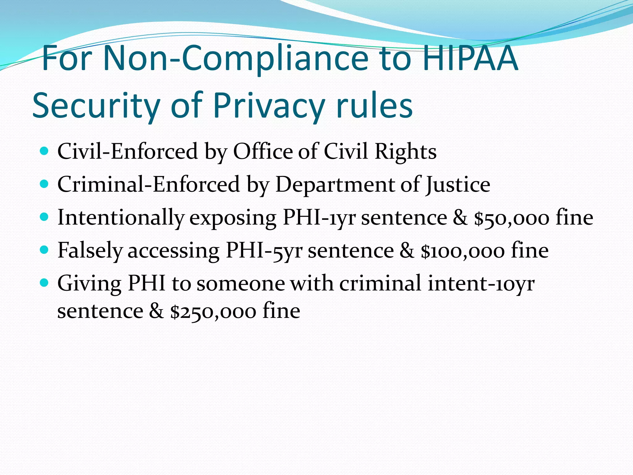  For Non-Compliance to HIPAA Security of Privacy rulesCivil-Enforced by Office of Civil RightsCriminal-Enforced by Department of JusticeIntentionally exposing PHI-1yr sentence & $50,000 fineFalsely accessing PHI-5yr sentence & $100,000 fineGiving PHI to someone with criminal intent-10yr sentence & $250,000 fine