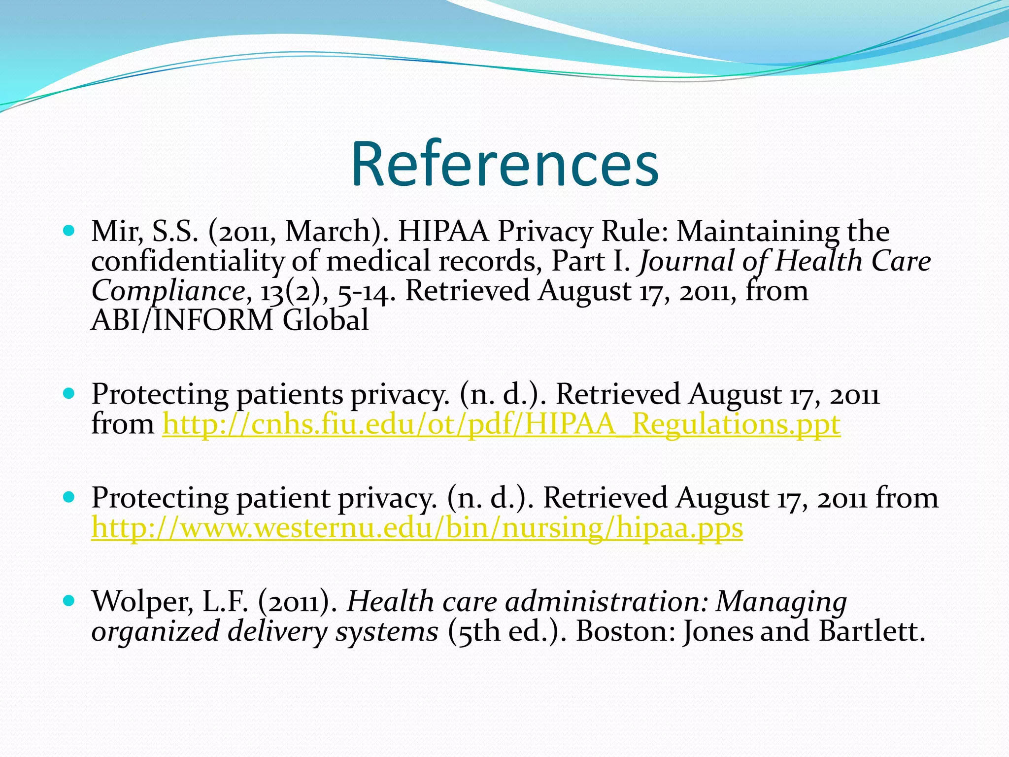 ReferencesMir, S.S. (2011, March). HIPAA Privacy Rule: Maintaining the confidentiality of medical records, Part I. Journal of Health Care Compliance, 13(2), 5-14. Retrieved August 17, 2011, from ABI/INFORM Global Protecting patients privacy. (n. d.). Retrieved August 17, 2011 from http://cnhs.fiu.edu/ot/pdf/HIPAA_Regulations.ppt Protecting patient privacy. (n. d.). Retrieved August 17, 2011 from http://www.westernu.edu/bin/nursing/hipaa.ppsWolper, L.F. (2011). Health care administration: Managing organized delivery systems (5th ed.). Boston: Jones and Bartlett. 