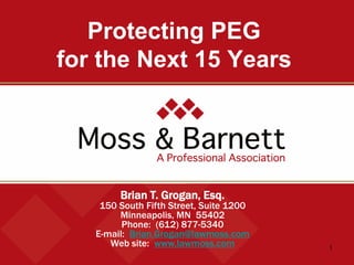 1 
Protecting PEG for the Next 15 Years 
Brian T. Grogan, Esq. 
150 South Fifth Street, Suite 1200 
Minneapolis, MN 55402 
Phone: (612) 877-5340 
E-mail: Brian.Grogan@lawmoss.com 
Web site: www.lawmoss.com  