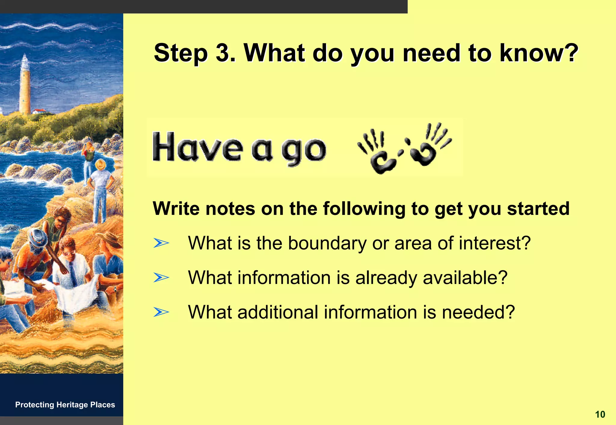 Step 3. What do you need to know?




                             Write notes on the following to get you started
                             ã What is the boundary or area of interest?
                             ã What information is already available?
                             ã What additional information is needed?



Protecting Heritage Places
                                                                               10
 