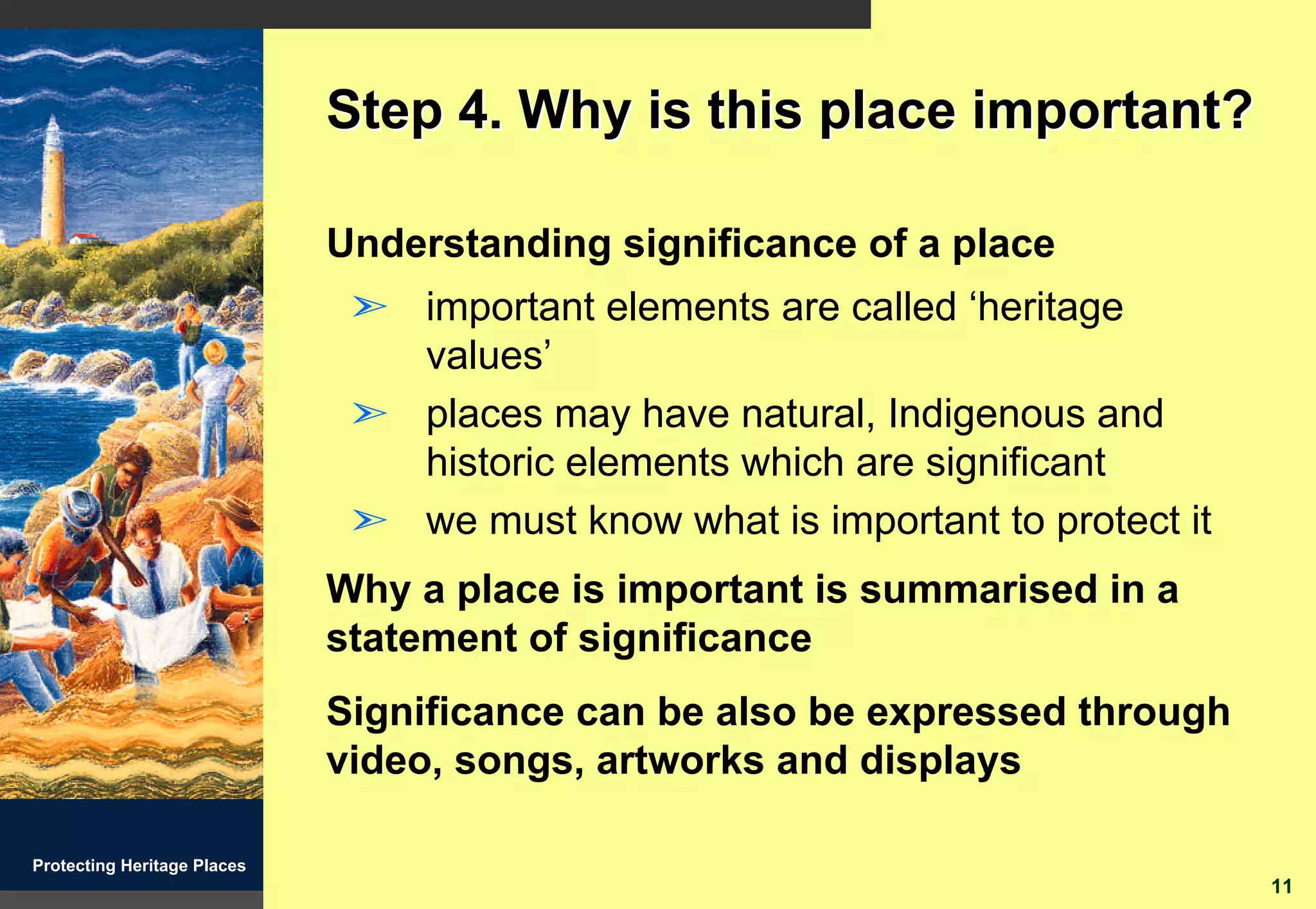 Step 4. Why is this place important?

                             Understanding significance of a place
                              ã important elements are called ‘heritage
                                values’
                              ã places may have natural, Indigenous and
                                historic elements which are significant
                              ã we must know what is important to protect it
                             Why a place is important is summarised in a
                             statement of significance
                             Significance can be also be expressed through
                             video, songs, artworks and displays

Protecting Heritage Places
                                                                               11
 