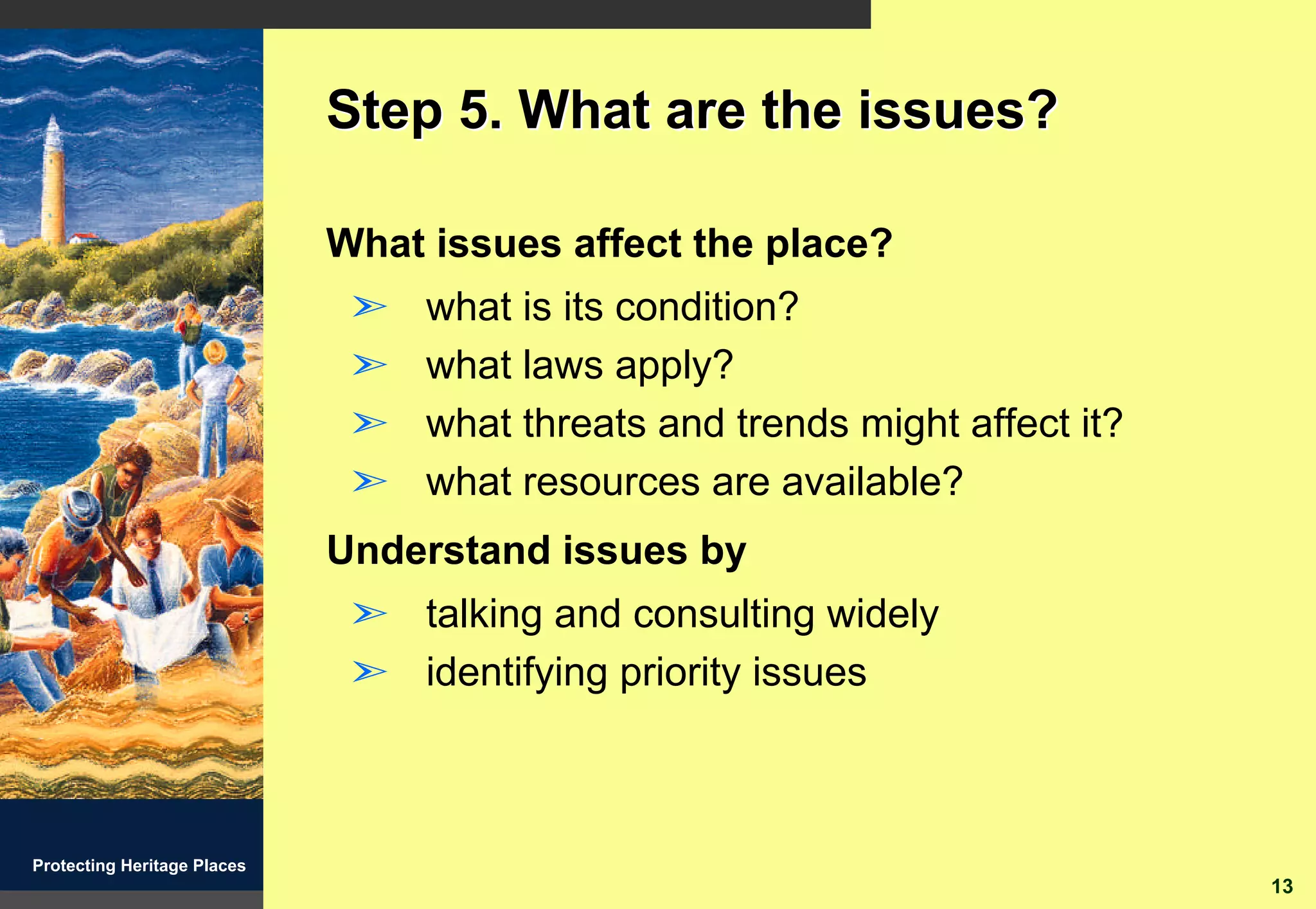 Step 5. What are the issues?

                             What issues affect the place?
                              ã   what is its condition?
                              ã   what laws apply?
                              ã   what threats and trends might affect it?
                              ã   what resources are available?
                             Understand issues by
                              ã talking and consulting widely
                              ã identifying priority issues



Protecting Heritage Places
                                                                             13
 