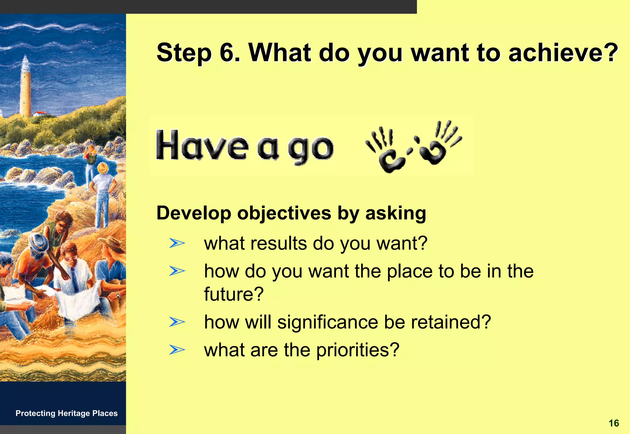 Step 6. What do you want to achieve?




                             Develop objectives by asking
                              ã what results do you want?
                              ã how do you want the place to be in the
                                future?
                              ã how will significance be retained?
                              ã what are the priorities?


Protecting Heritage Places
                                                                         16
 