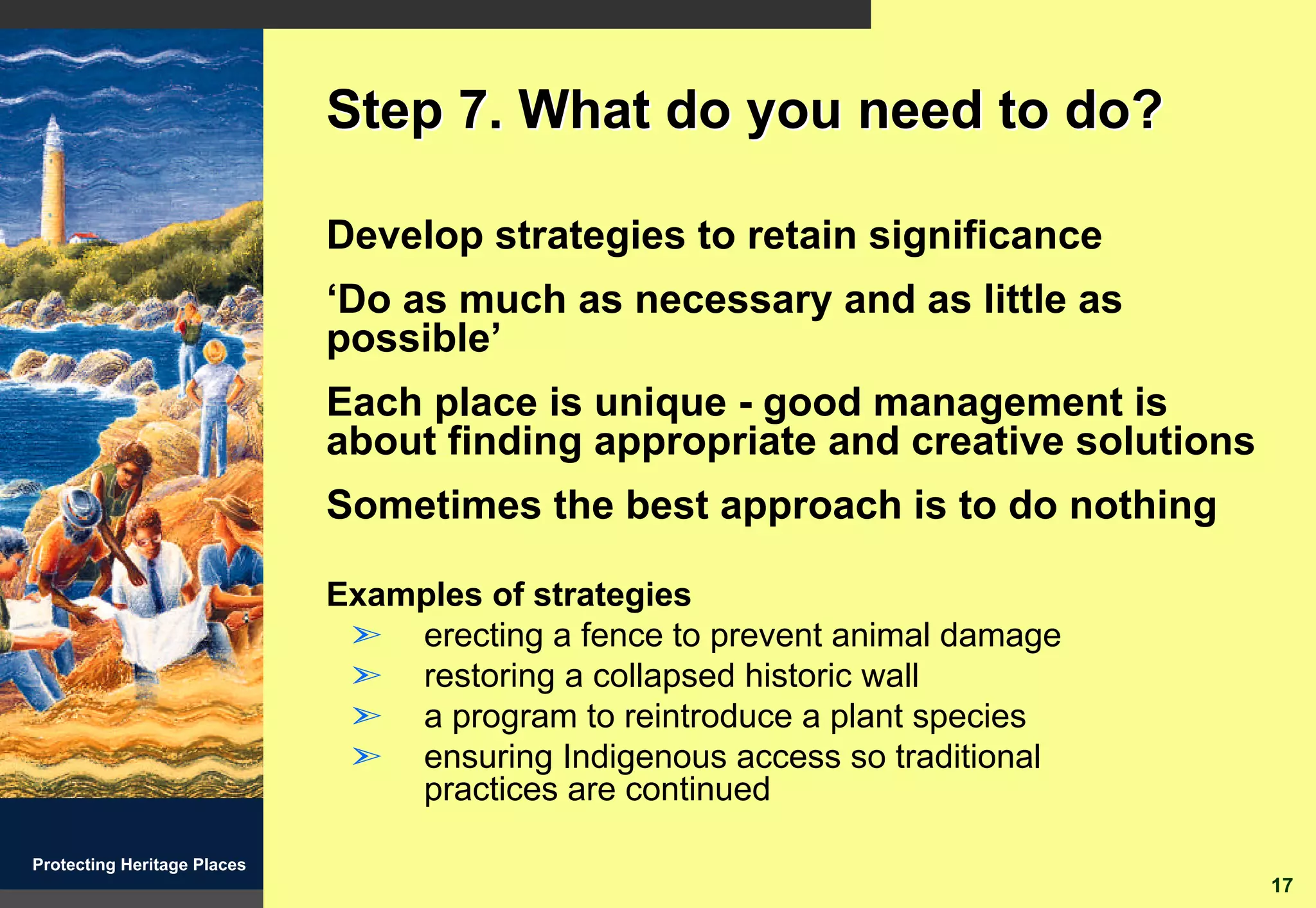 Step 7. What do you need to do?

                             Develop strategies to retain significance
                             ‘Do as much as necessary and as little as
                             possible’
                             Each place is unique - good management is
                             about finding appropriate and creative solutions
                             Sometimes the best approach is to do nothing

                             Examples of strategies
                              ã erecting a fence to prevent animal damage
                              ã restoring a collapsed historic wall
                              ã a program to reintroduce a plant species
                              ã ensuring Indigenous access so traditional
                                 practices are continued

Protecting Heritage Places
                                                                                17
 