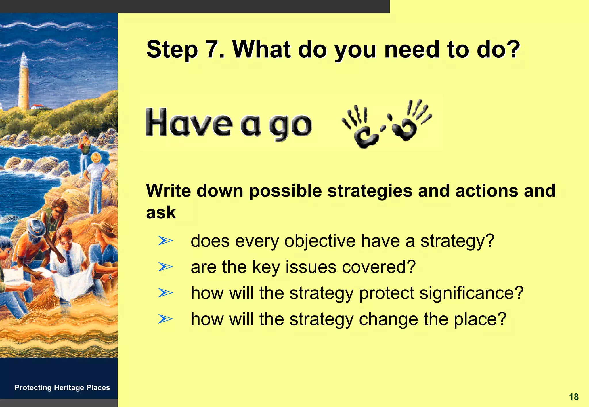 Step 7. What do you need to do?




                             Write down possible strategies and actions and
                             ask
                              ã   does every objective have a strategy?
                              ã   are the key issues covered?
                              ã   how will the strategy protect significance?
                              ã   how will the strategy change the place?


Protecting Heritage Places
                                                                                18
 