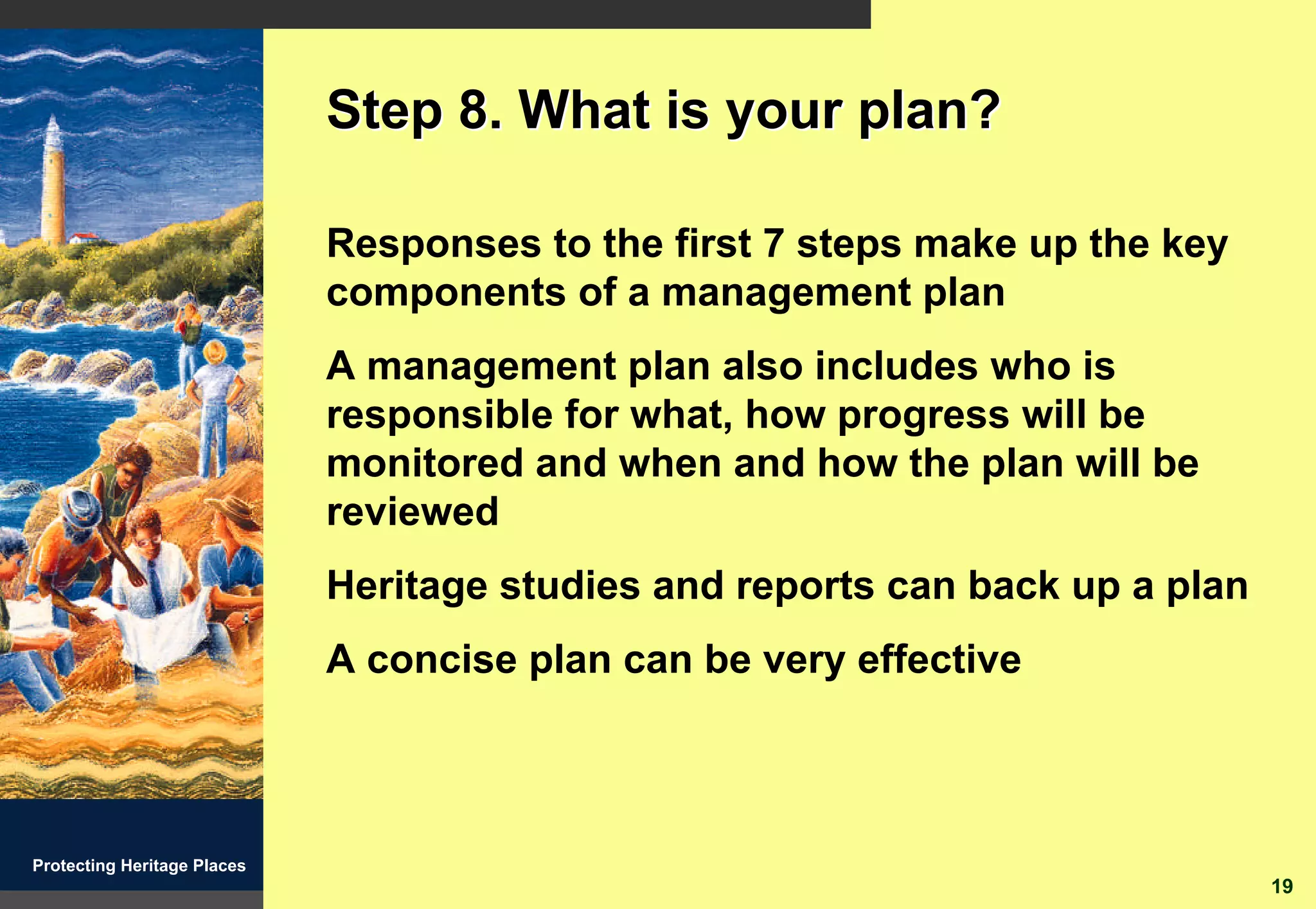 Step 8. What is your plan?

                             Responses to the first 7 steps make up the key
                             components of a management plan
                             A management plan also includes who is
                             responsible for what, how progress will be
                             monitored and when and how the plan will be
                             reviewed
                             Heritage studies and reports can back up a plan
                             A concise plan can be very effective



Protecting Heritage Places
                                                                               19
 