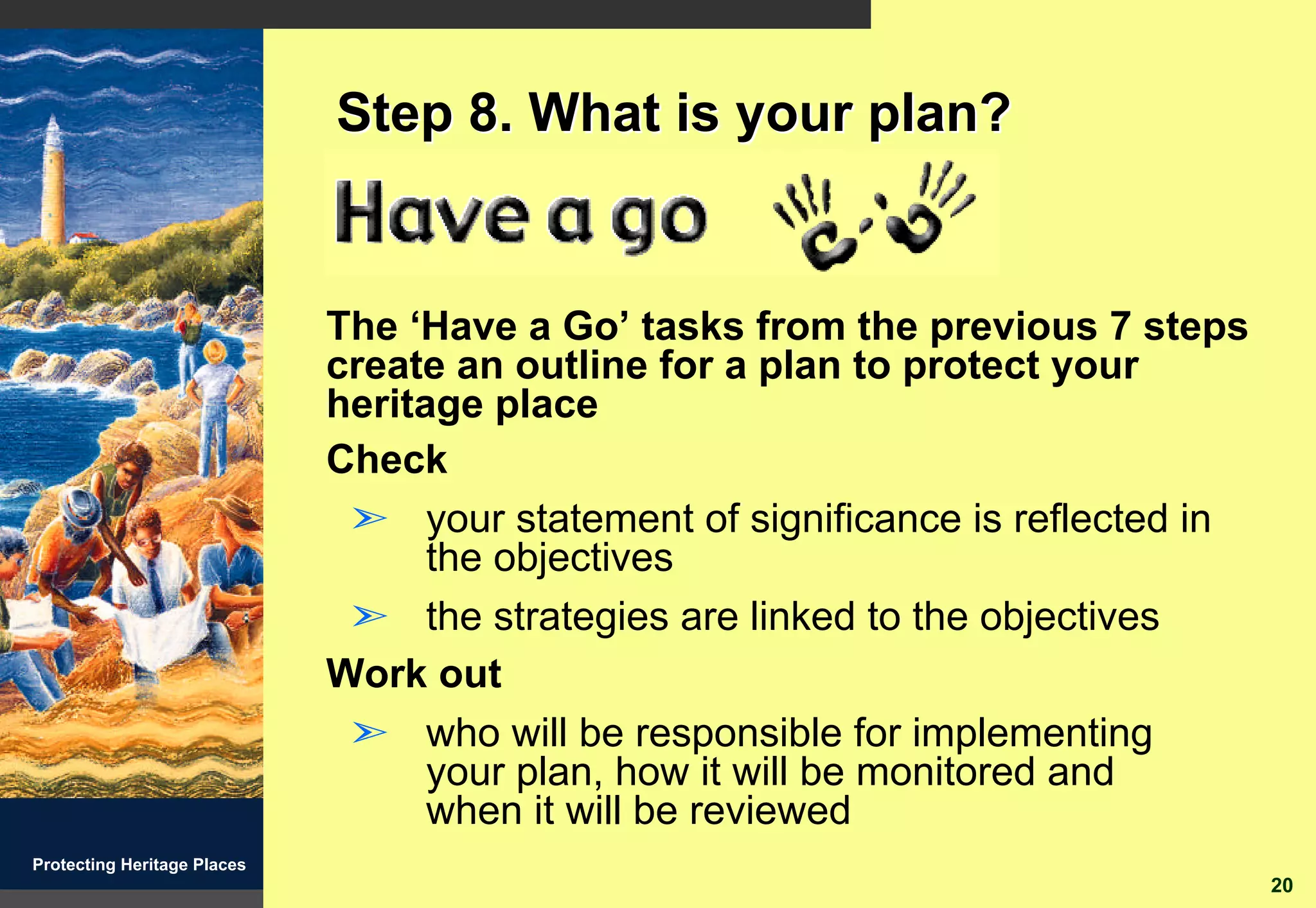Step 8. What is your plan?


                             The ‘Have a Go’ tasks from the previous 7 steps
                             create an outline for a plan to protect your
                             heritage place
                             Check
                              ã your statement of significance is reflected in
                                   the objectives
                              ã the strategies are linked to the objectives
                             Work out
                              ã who will be responsible for implementing
                                   your plan, how it will be monitored and
                                   when it will be reviewed
Protecting Heritage Places
                                                                                 20
 