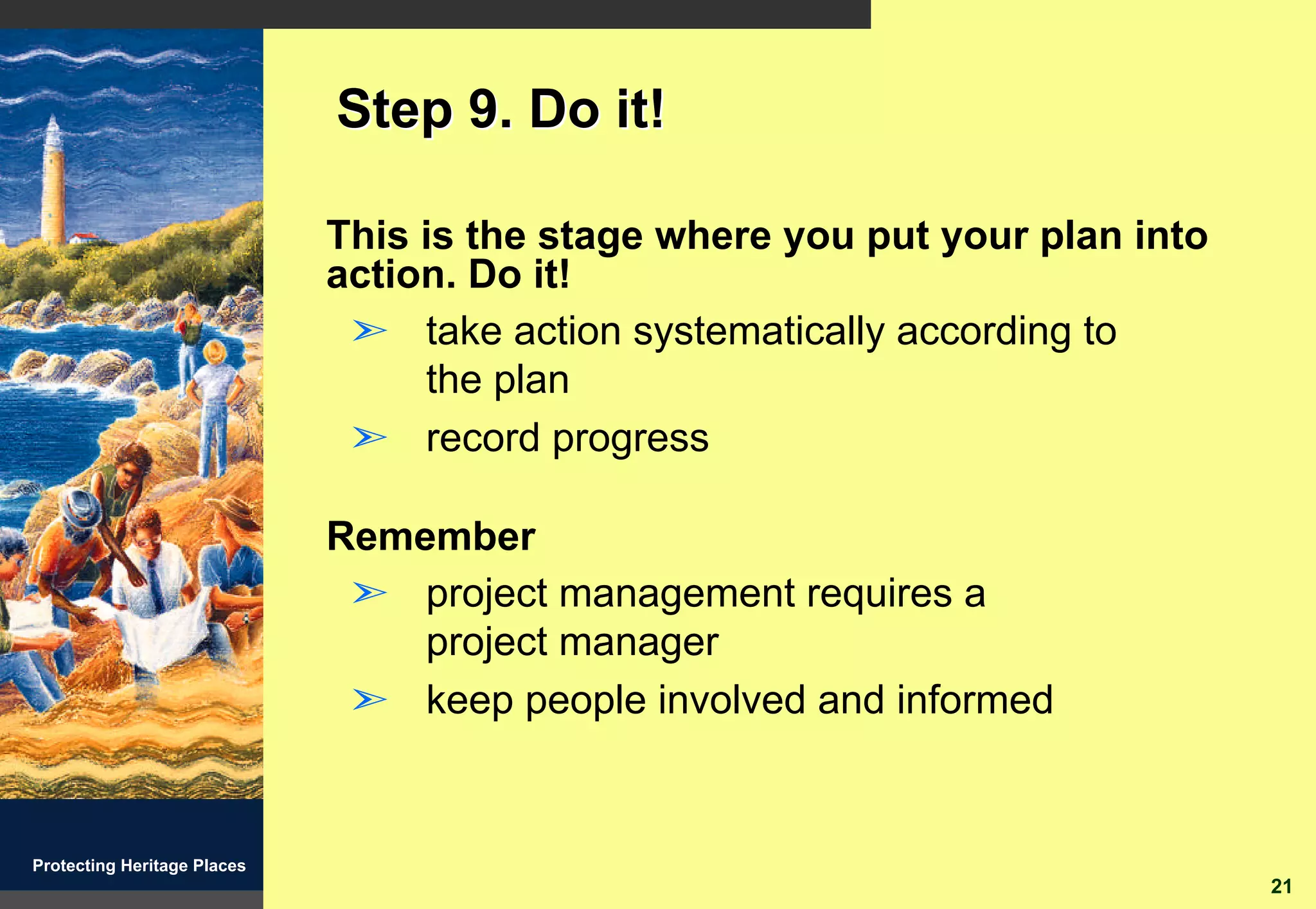 Step 9. Do it!

                             This is the stage where you put your plan into
                             action. Do it!
                              ã take action systematically according to
                                  the plan
                              ã record progress

                             Remember
                              ã project management requires a
                                 project manager
                              ã keep people involved and informed


Protecting Heritage Places
                                                                              21
 